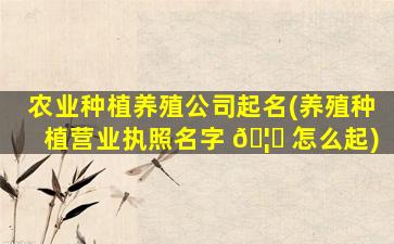 农业种植养殖公司起名(养殖种植营业执照名字 🦟 怎么起)
